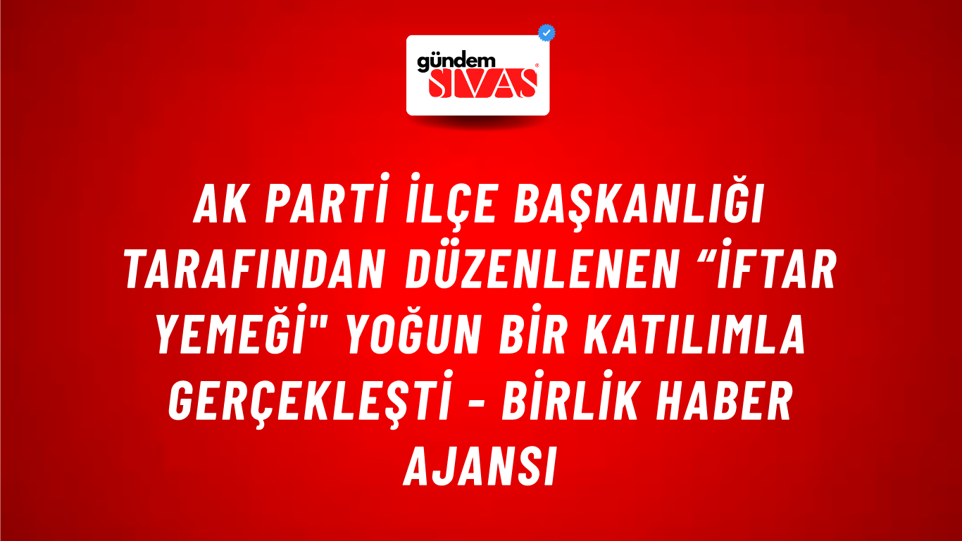 Ak Parti İlçe Başkanlığı tarafından düzenlenen “İftar Yemeği" yoğun bir katılımla gerçekleşti - Birlik Haber Ajansı