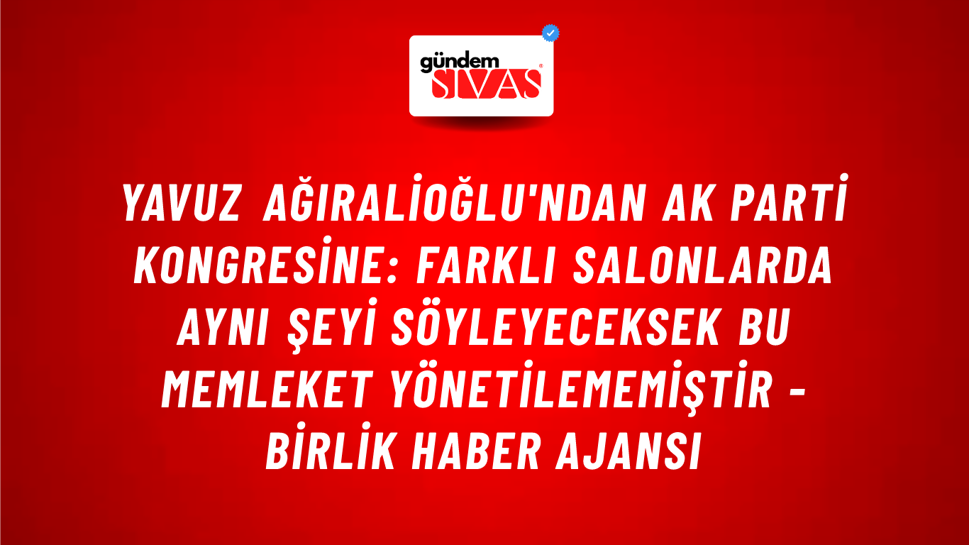 Yavuz Ağıralioğlu'ndan AK Parti Kongresine: Farklı salonlarda aynı şeyi söyleyeceksek bu memleket yönetilememiştir - Birlik Haber Ajansı