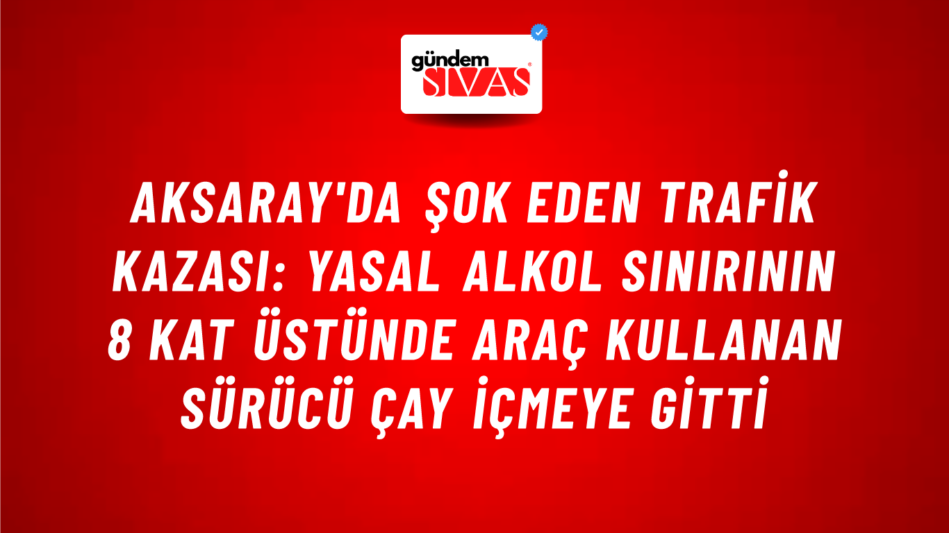 Aksaray'da Şok Eden Trafik Kazası: Yasal Alkol Sınırının 8 Kat Üstünde Araç Kullanan Sürücü Çay İçmeye Gitti