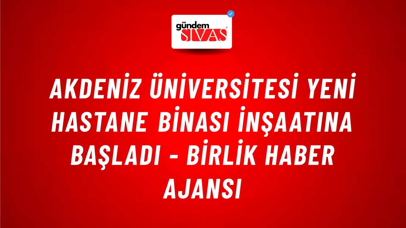 Akdeniz Üniversitesi yeni hastane binası inşaatına başladı - Birlik Haber Ajansı