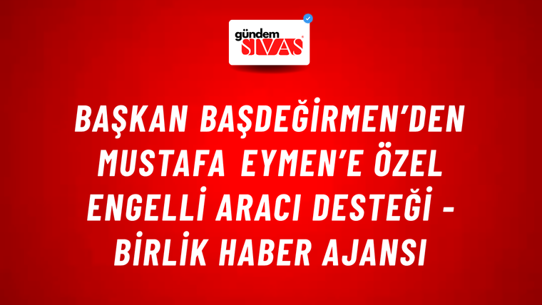 Başkan Başdeğirmen’den Mustafa Eymen’e özel engelli aracı desteği - Birlik Haber Ajansı