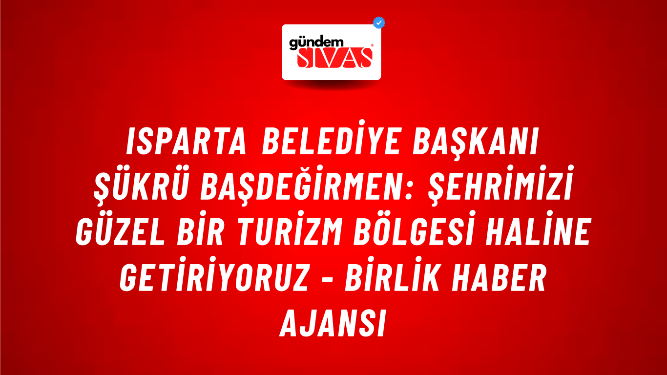 Isparta Belediye Başkanı Şükrü Başdeğirmen: Şehrimizi güzel bir turizm bölgesi haline getiriyoruz - Birlik Haber Ajansı