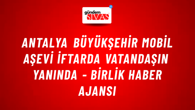 Antalya Büyükşehir Mobil Aşevi iftarda vatandaşın yanında - Birlik Haber Ajansı