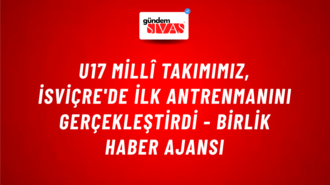 U17 Millî Takımımız, İsviçre'de İlk Antrenmanını Gerçekleştirdi - Birlik Haber Ajansı