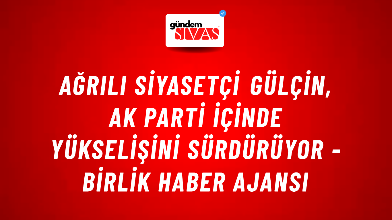 Ağrılı siyasetçi Gülçin, AK Parti içinde yükselişini sürdürüyor - Birlik Haber Ajansı