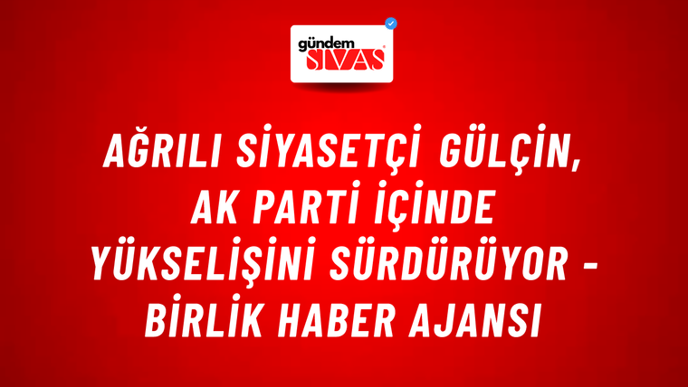 Ağrılı siyasetçi Gülçin, AK Parti içinde yükselişini sürdürüyor - Birlik Haber Ajansı