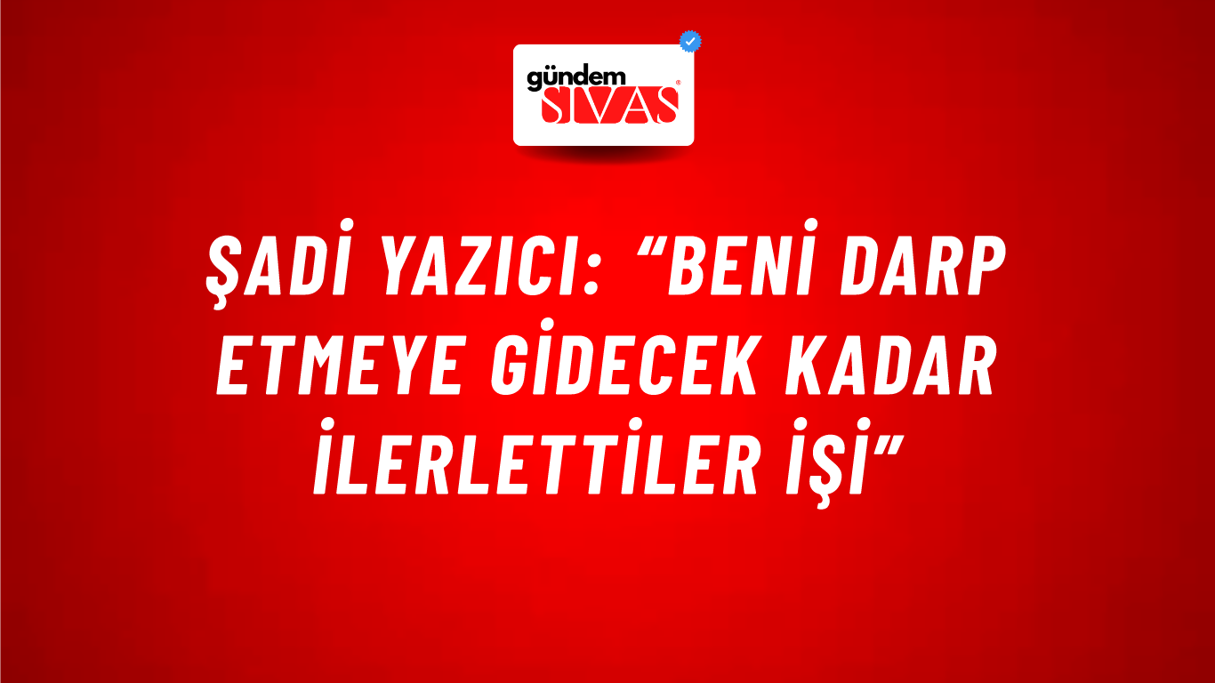 Şadi Yazıcı: “Beni darp etmeye gidecek kadar ilerlettiler işi”