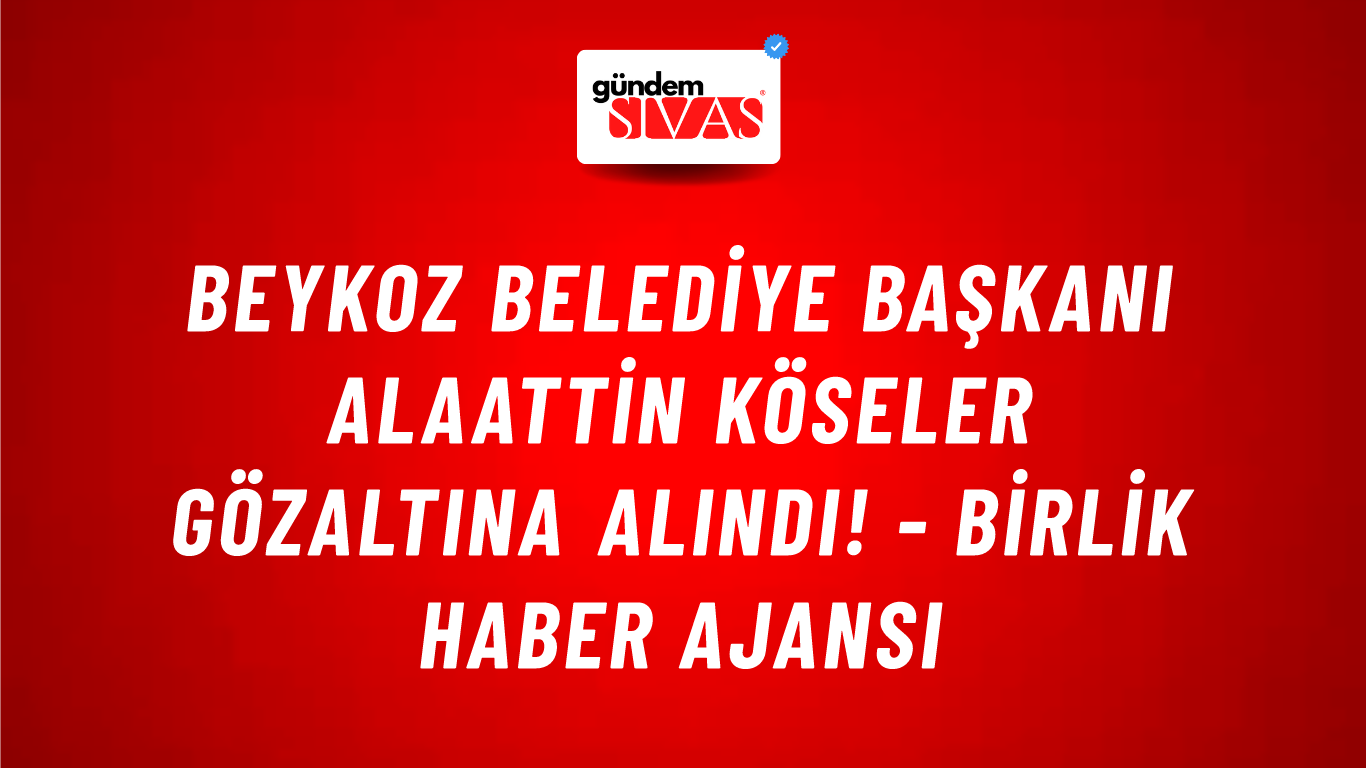 Beykoz Belediye Başkanı Alaattin Köseler gözaltına alındı! - Birlik Haber Ajansı