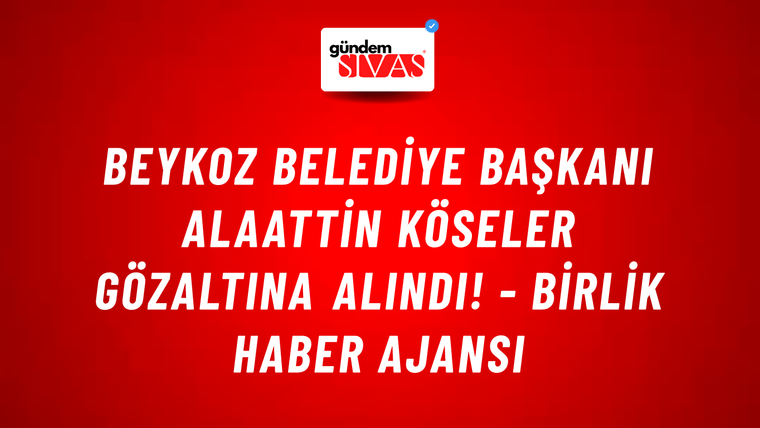 Beykoz Belediye Başkanı Alaattin Köseler gözaltına alındı! - Birlik Haber Ajansı