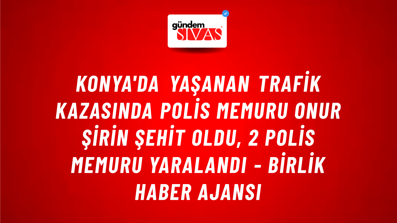 Konya'da yaşanan trafik kazasında Polis Memuru Onur Şirin şehit oldu, 2 polis memuru yaralandı - Birlik Haber Ajansı