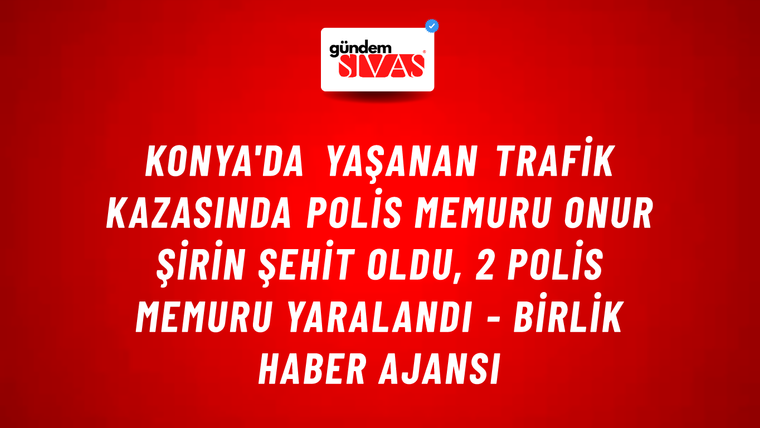 Konya'da yaşanan trafik kazasında Polis Memuru Onur Şirin şehit oldu, 2 polis memuru yaralandı - Birlik Haber Ajansı