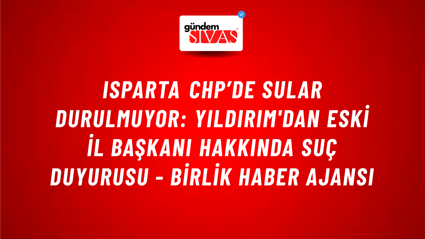 Isparta CHP’de sular durulmuyor: Yıldırım'dan eski il başkanı hakkında suç duyurusu - Birlik Haber Ajansı