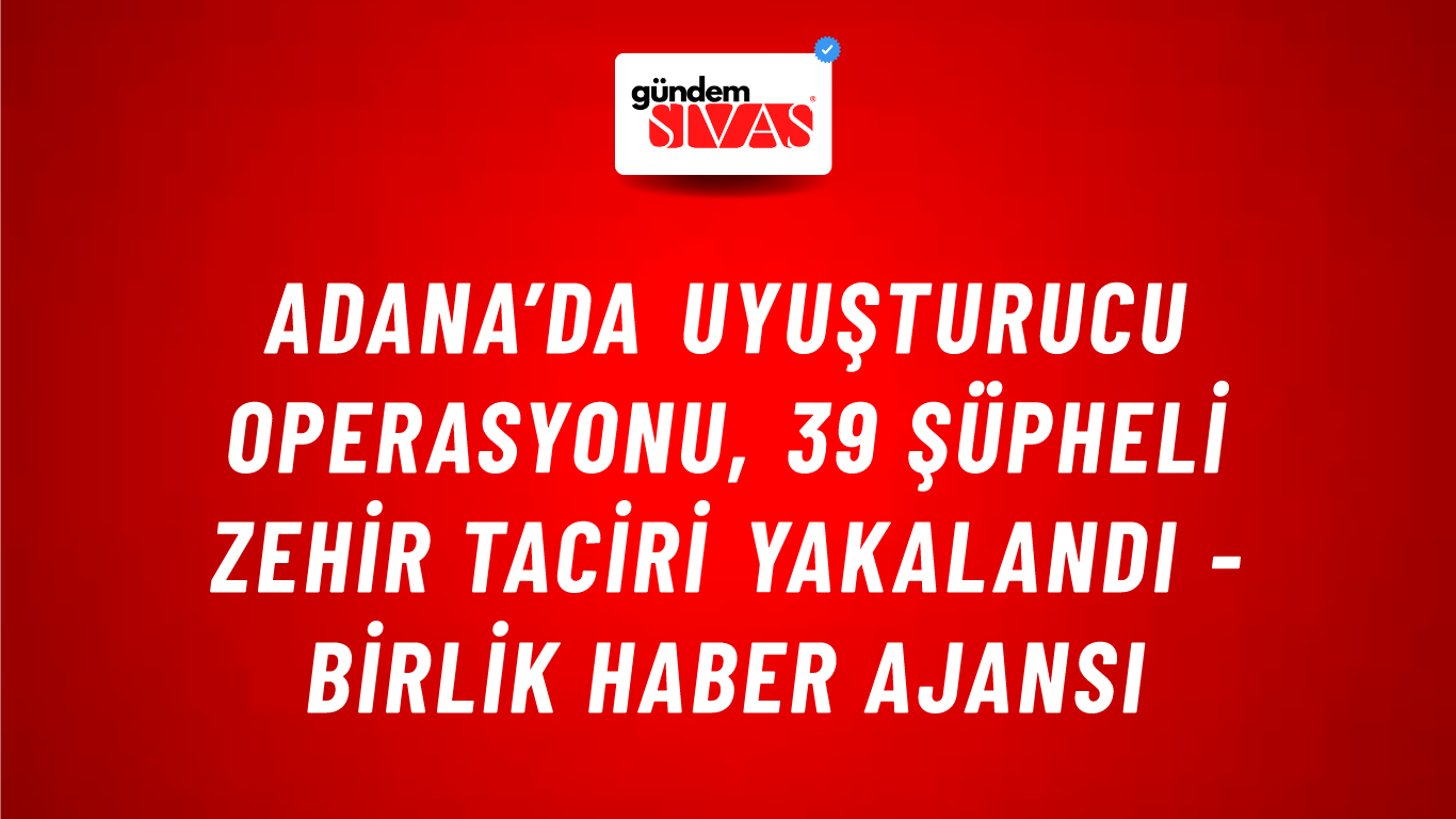 Adana’da Uyuşturucu Operasyonu, 39 Şüpheli Zehir Taciri Yakalandı - Birlik Haber Ajansı