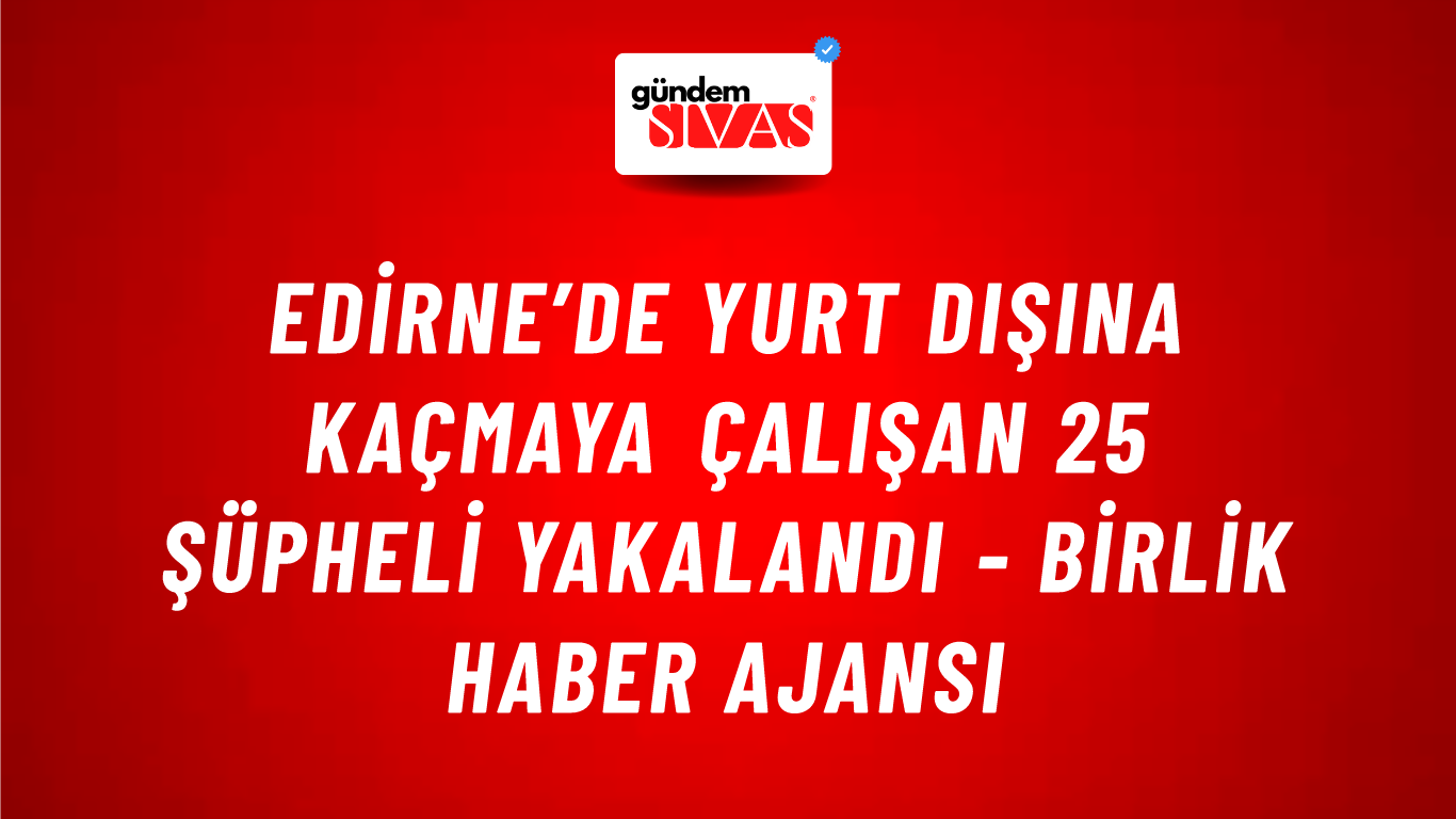 Edirne’de yurt dışına kaçmaya çalışan 25 şüpheli yakalandı - Birlik Haber Ajansı
