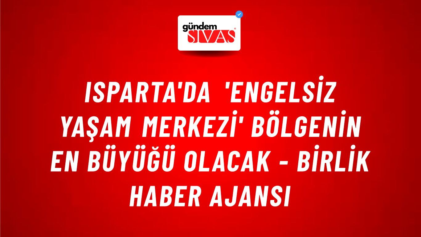 Isparta'da 'Engelsiz Yaşam Merkezi' bölgenin en büyüğü olacak - Birlik Haber Ajansı