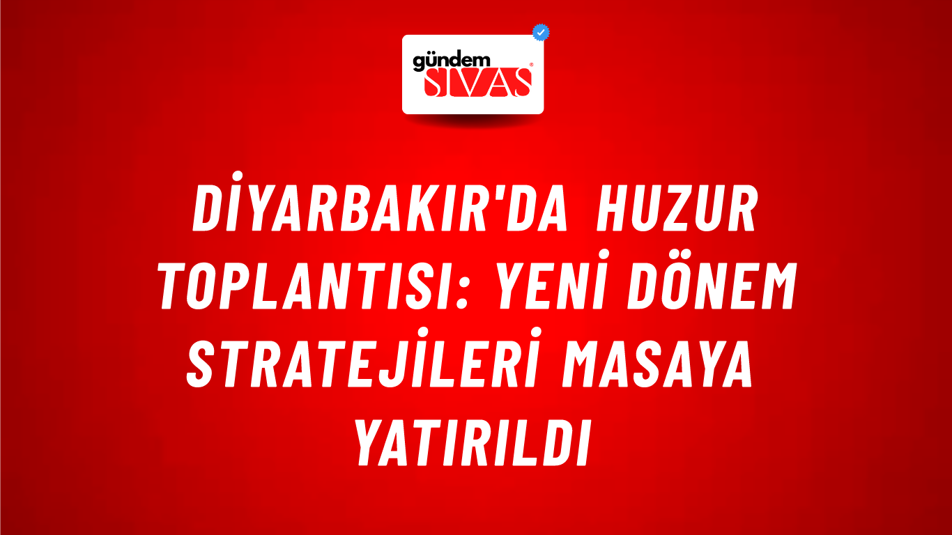 Diyarbakır'da Huzur Toplantısı: Yeni Dönem Stratejileri Masaya Yatırıldı