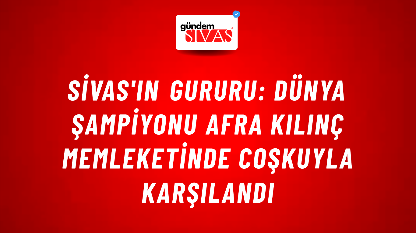 Sivas'ın Gururu: Dünya Şampiyonu Afra Kılınç Memleketinde Coşkuyla Karşılandı