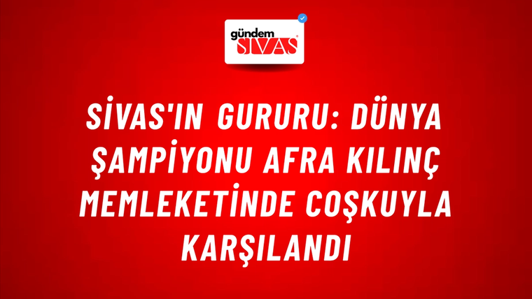 Sivas'ın Gururu: Dünya Şampiyonu Afra Kılınç Memleketinde Coşkuyla Karşılandı