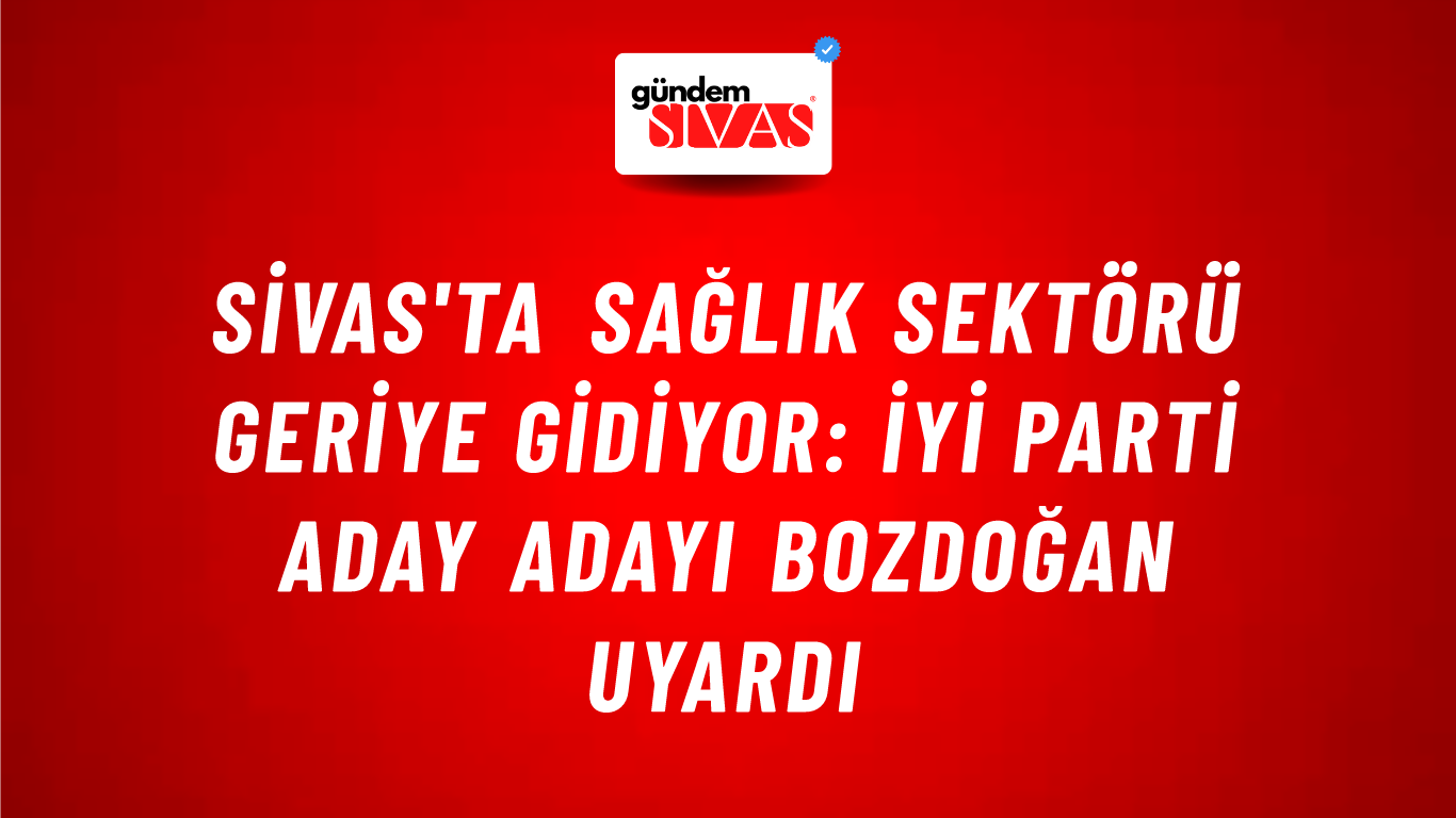 Sivas'ta Sağlık Sektörü Geriye Gidiyor: İYİ Parti Aday Adayı Bozdoğan Uyardı