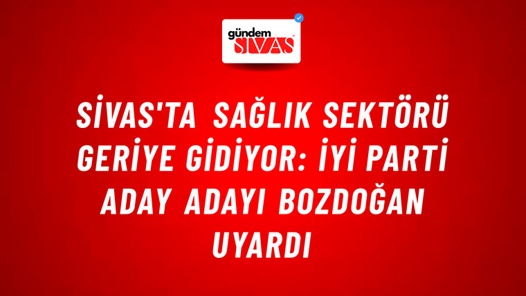 Sivas'ta Sağlık Sektörü Geriye Gidiyor: İYİ Parti Aday Adayı Bozdoğan Uyardı