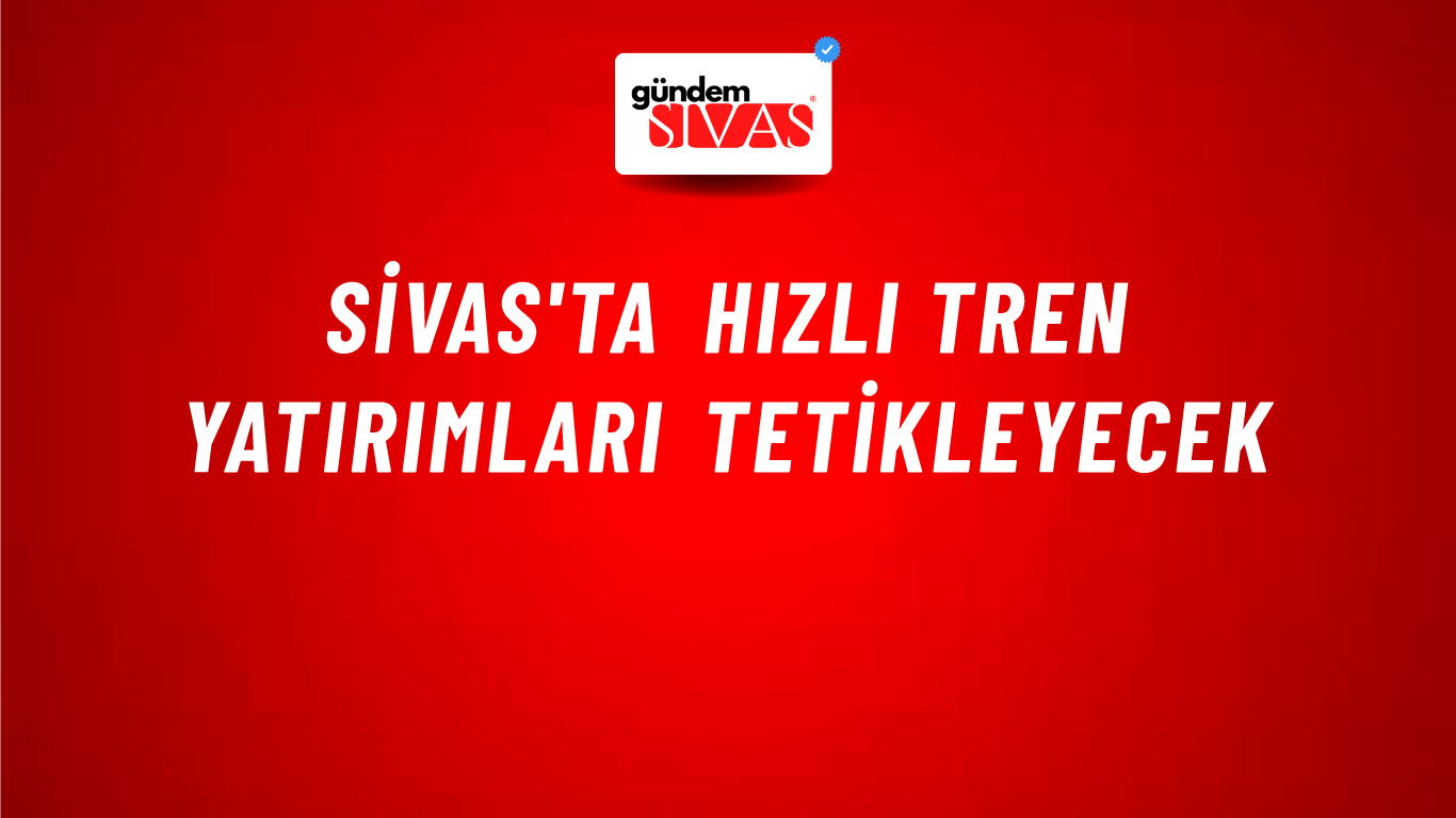 Sivas'ta Hızlı Tren Yatırımları Tetikleyecek