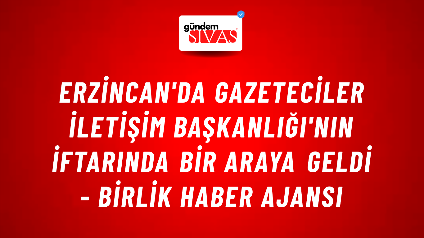 Erzincan'da Gazeteciler İletişim Başkanlığı'nın İftarında Bir Araya Geldi - Birlik Haber Ajansı