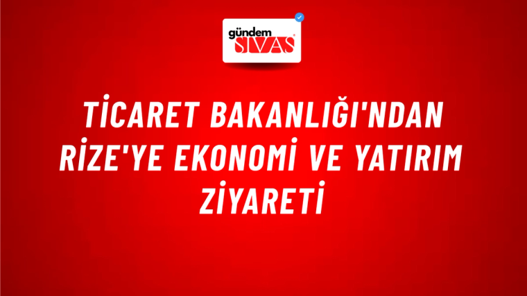 Ticaret Bakanlığı'ndan Rize'ye Ekonomi ve Yatırım Ziyareti