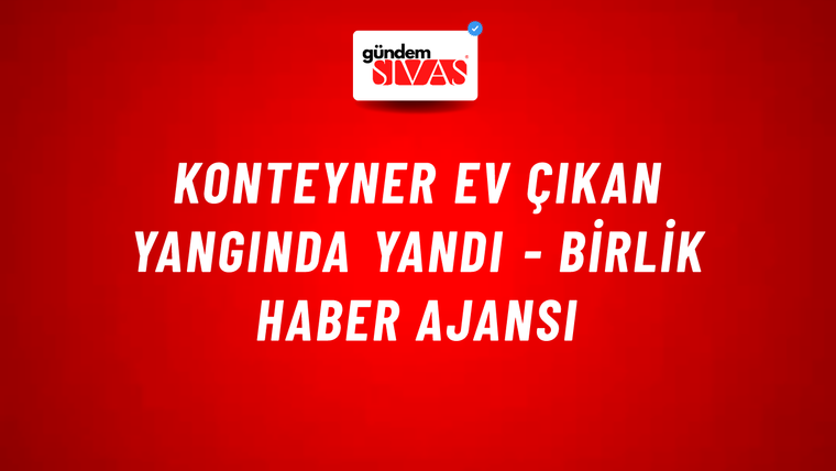 Konteyner ev çıkan yangında yandı - Birlik Haber Ajansı