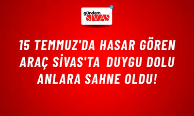 15 Temmuz'da Hasar Gören Araç Sivas'ta Duygu Dolu Anlara Sahne Oldu!
