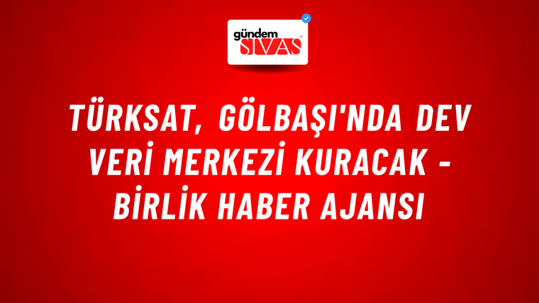Türksat, Gölbaşı'nda dev veri merkezi kuracak - Birlik Haber Ajansı