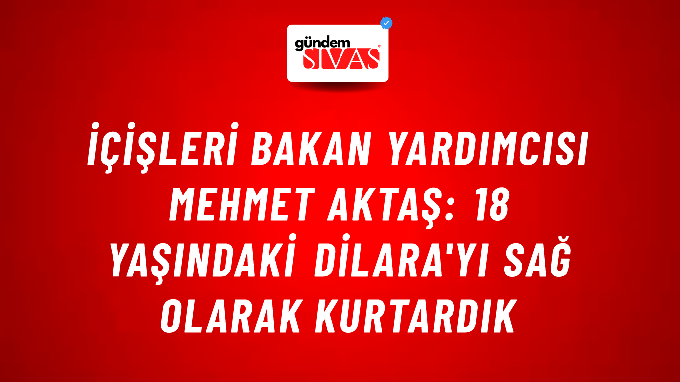 İçişleri Bakan Yardımcısı Mehmet Aktaş: 18 Yaşındaki Dilara'yı Sağ Olarak Kurtardık