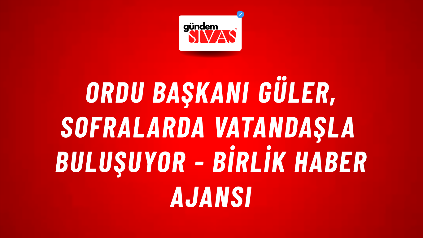 Ordu Başkanı Güler, sofralarda vatandaşla buluşuyor - Birlik Haber Ajansı