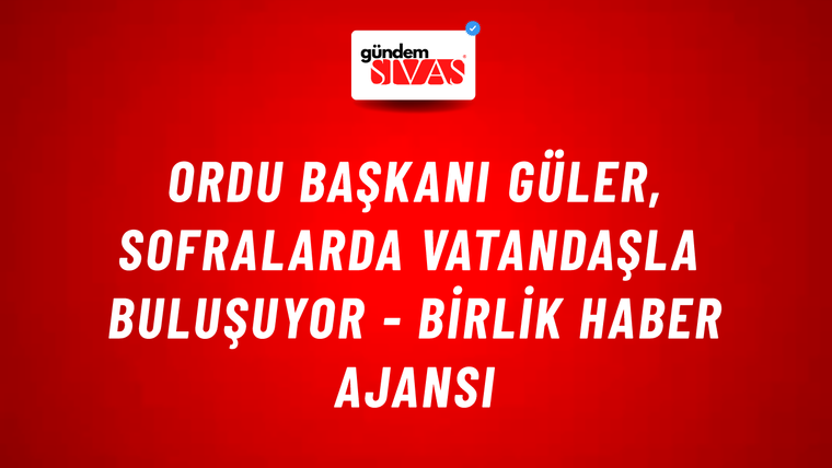 Ordu Başkanı Güler, sofralarda vatandaşla buluşuyor - Birlik Haber Ajansı