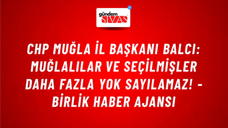 CHP Muğla İl Başkanı Balcı: Muğlalılar ve seçilmişler daha fazla yok sayılamaz! - Birlik Haber Ajansı
