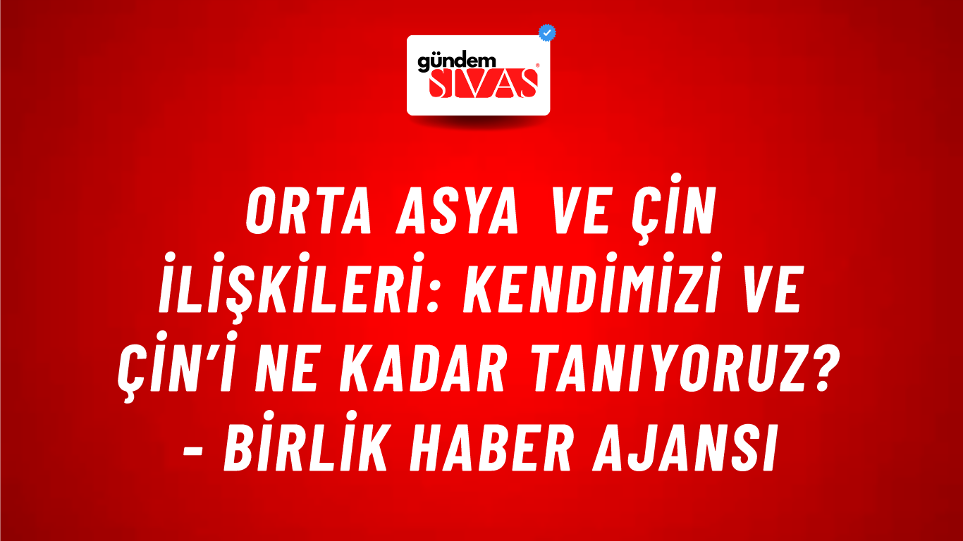 Orta Asya ve Çin ilişkileri: Kendimizi ve Çin’i ne kadar tanıyoruz? - Birlik Haber Ajansı
