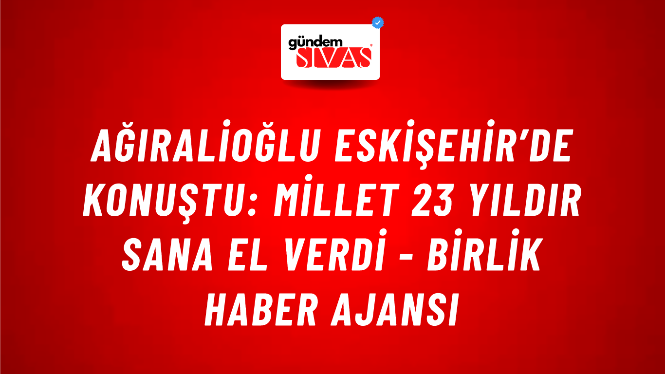 Ağıralioğlu Eskişehir’de konuştu: Millet 23 yıldır sana el verdi - Birlik Haber Ajansı