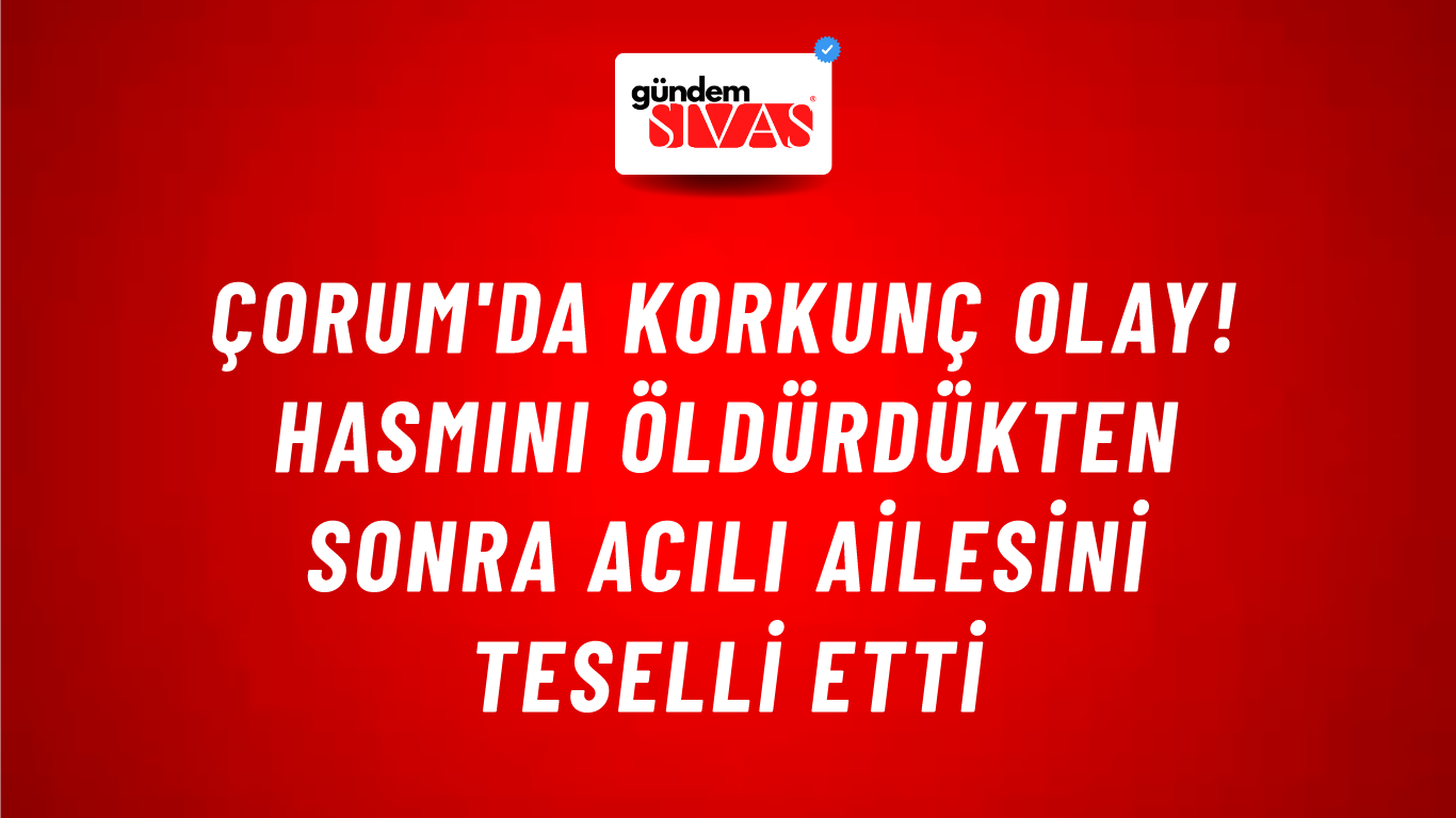 Çorum'da korkunç olay! Hasmını öldürdükten sonra acılı ailesini teselli etti