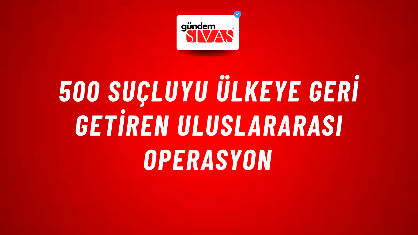 500 Suçluyu Ülkeye Geri Getiren Uluslararası Operasyon