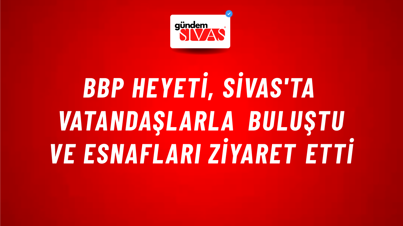 BBP Heyeti, Sivas'ta Vatandaşlarla Buluştu ve Esnafları Ziyaret Etti