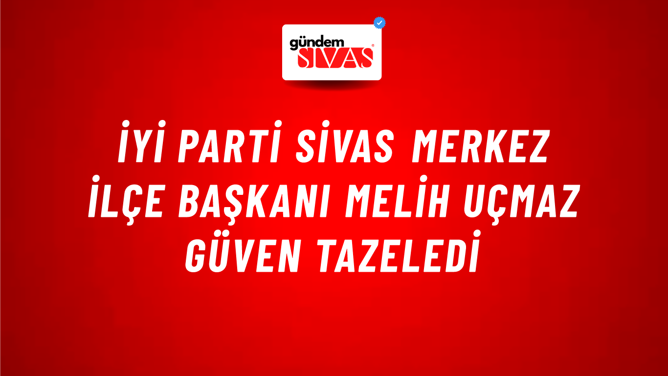İYİ Parti Sivas Merkez İlçe Başkanı Melih Uçmaz Güven Tazeledi