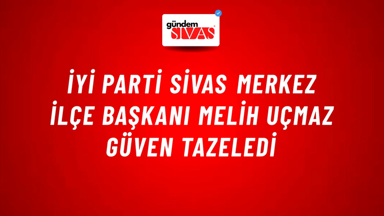 İYİ Parti Sivas Merkez İlçe Başkanı Melih Uçmaz Güven Tazeledi