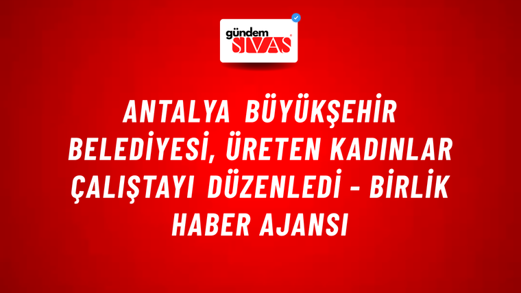 Antalya Büyükşehir Belediyesi, Üreten Kadınlar Çalıştayı düzenledi - Birlik Haber Ajansı