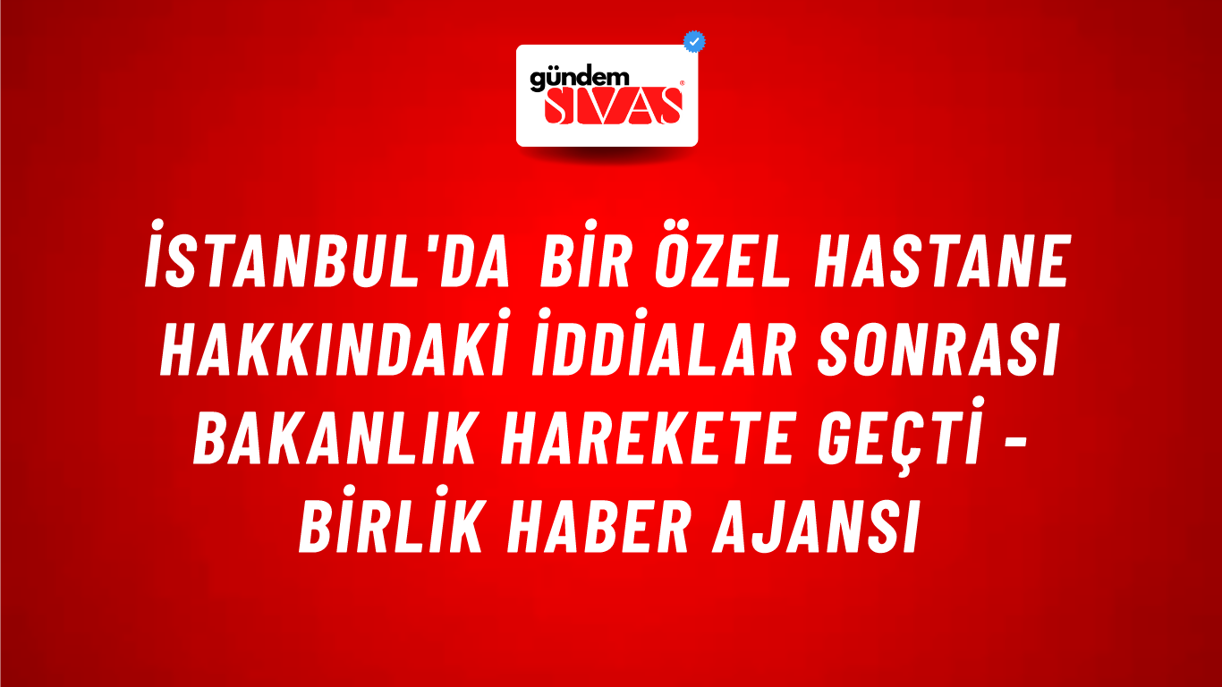 İstanbul'da bir özel hastane hakkındaki iddialar sonrası bakanlık harekete geçti - Birlik Haber Ajansı