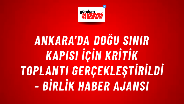 Ankara’da doğu sınır kapısı için kritik toplantı gerçekleştirildi - Birlik Haber Ajansı
