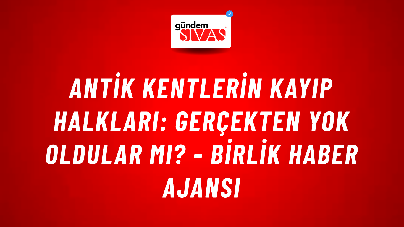 Antik kentlerin kayıp halkları: Gerçekten yok oldular mı? - Birlik Haber Ajansı