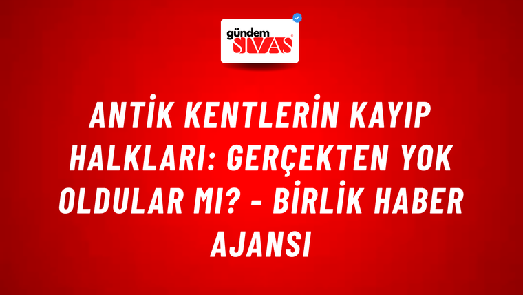 Antik kentlerin kayıp halkları: Gerçekten yok oldular mı? - Birlik Haber Ajansı