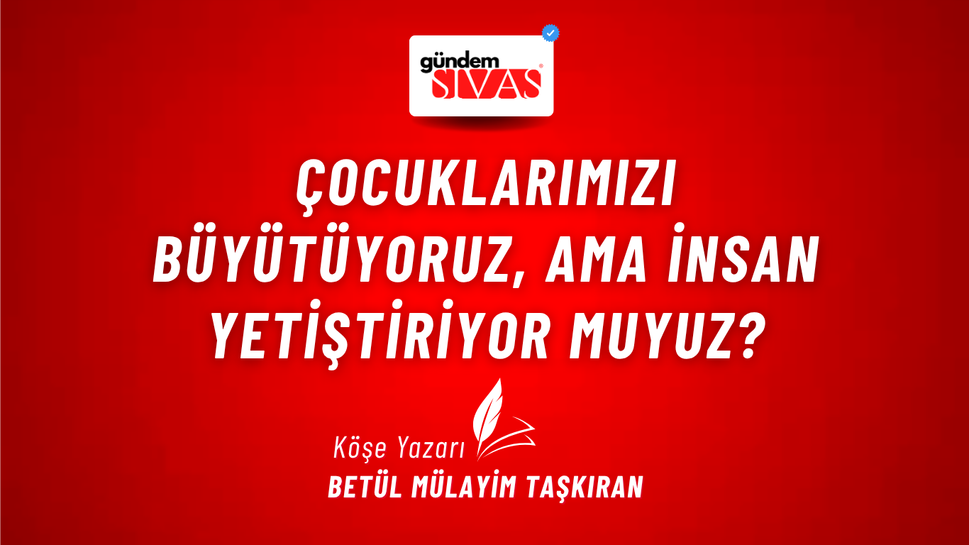 ÇOCUKLARIMIZI BÜYÜTÜYORUZ, AMA İNSAN YETİŞTİRİYOR MUYUZ?