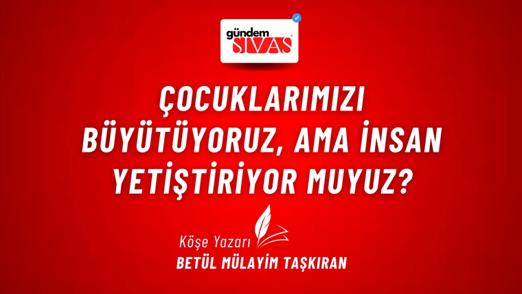 ÇOCUKLARIMIZI BÜYÜTÜYORUZ, AMA İNSAN YETİŞTİRİYOR MUYUZ?