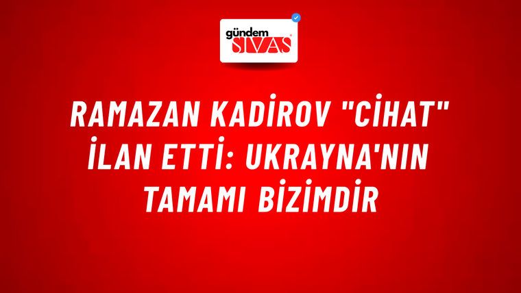 Ramazan Kadirov "cihat" ilan etti: Ukrayna'nın tamamı bizimdir