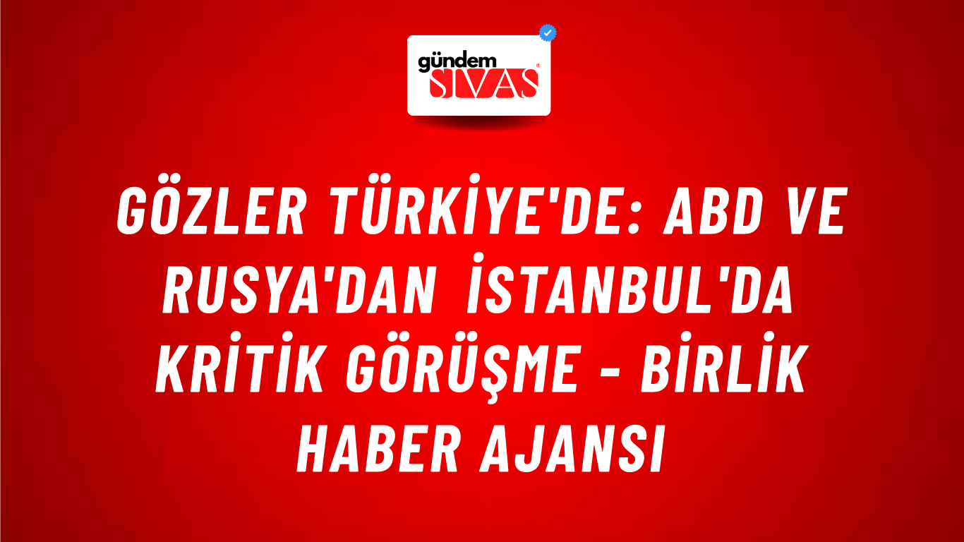 Gözler Türkiye'de: ABD ve Rusya'dan İstanbul'da kritik görüşme - Birlik Haber Ajansı
